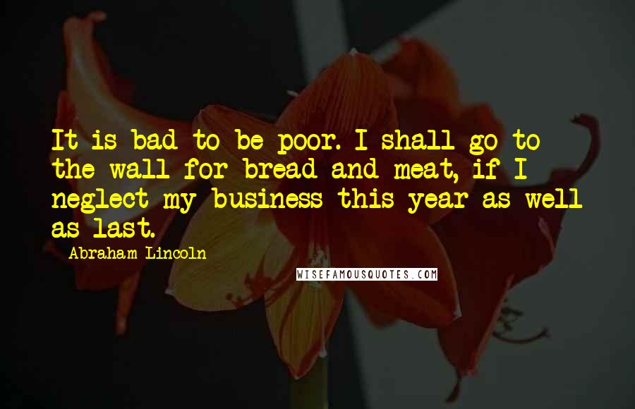 Abraham Lincoln Quotes: It is bad to be poor. I shall go to the wall for bread and meat, if I neglect my business this year as well as last.