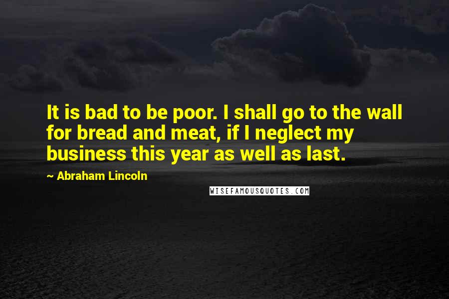 Abraham Lincoln Quotes: It is bad to be poor. I shall go to the wall for bread and meat, if I neglect my business this year as well as last.