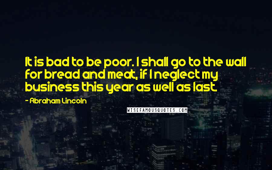 Abraham Lincoln Quotes: It is bad to be poor. I shall go to the wall for bread and meat, if I neglect my business this year as well as last.