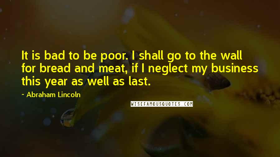 Abraham Lincoln Quotes: It is bad to be poor. I shall go to the wall for bread and meat, if I neglect my business this year as well as last.