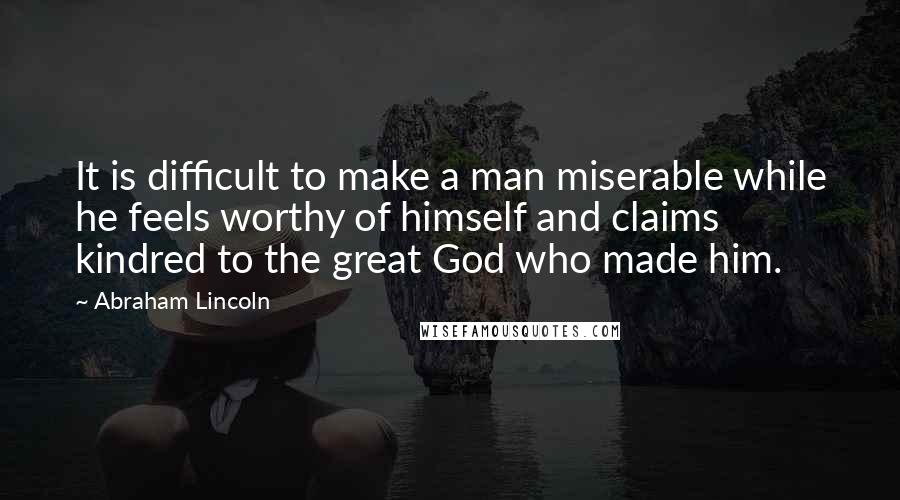 Abraham Lincoln Quotes: It is difficult to make a man miserable while he feels worthy of himself and claims kindred to the great God who made him.