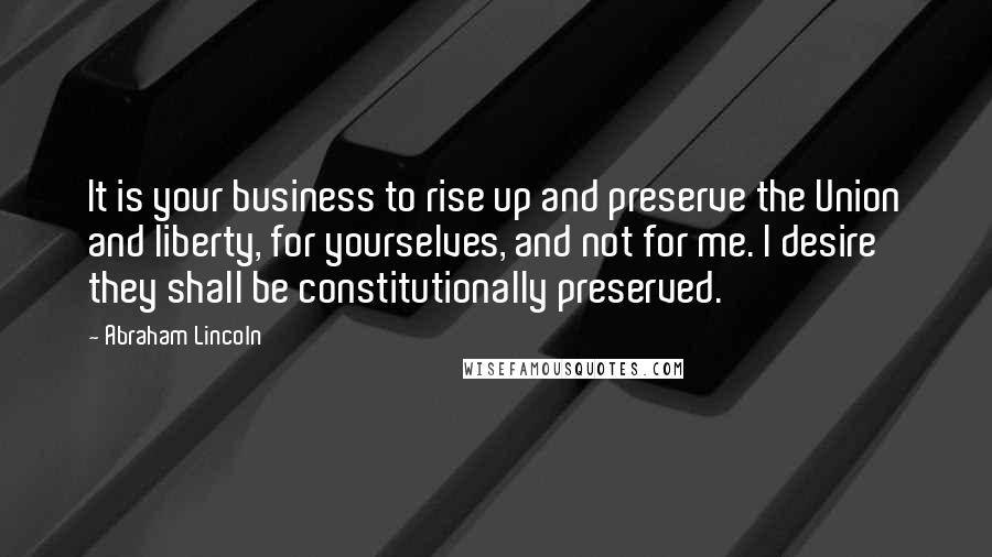 Abraham Lincoln Quotes: It is your business to rise up and preserve the Union and liberty, for yourselves, and not for me. I desire they shall be constitutionally preserved.