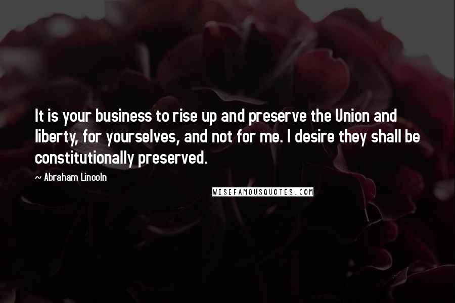 Abraham Lincoln Quotes: It is your business to rise up and preserve the Union and liberty, for yourselves, and not for me. I desire they shall be constitutionally preserved.