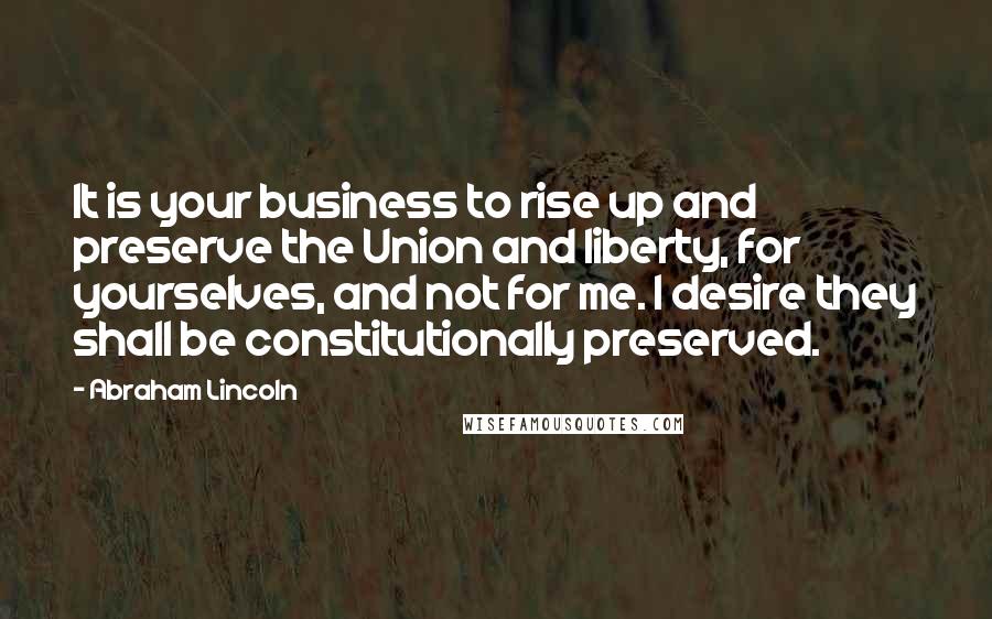 Abraham Lincoln Quotes: It is your business to rise up and preserve the Union and liberty, for yourselves, and not for me. I desire they shall be constitutionally preserved.