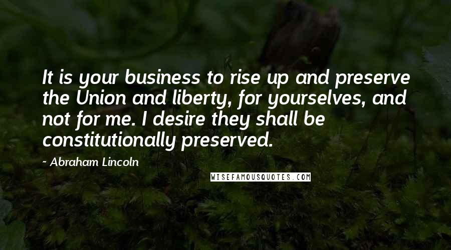 Abraham Lincoln Quotes: It is your business to rise up and preserve the Union and liberty, for yourselves, and not for me. I desire they shall be constitutionally preserved.