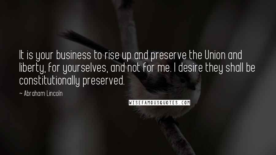 Abraham Lincoln Quotes: It is your business to rise up and preserve the Union and liberty, for yourselves, and not for me. I desire they shall be constitutionally preserved.