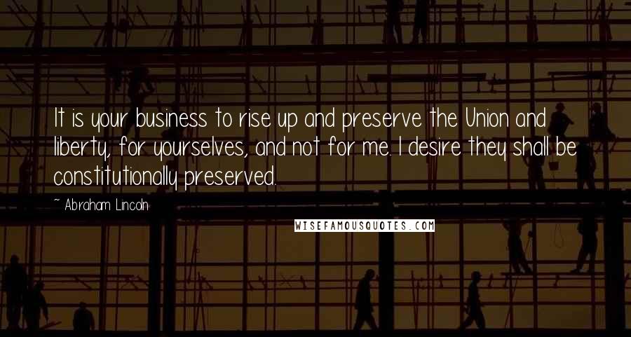 Abraham Lincoln Quotes: It is your business to rise up and preserve the Union and liberty, for yourselves, and not for me. I desire they shall be constitutionally preserved.