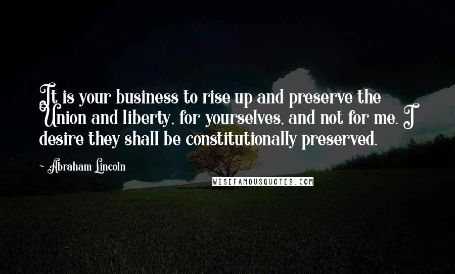 Abraham Lincoln Quotes: It is your business to rise up and preserve the Union and liberty, for yourselves, and not for me. I desire they shall be constitutionally preserved.