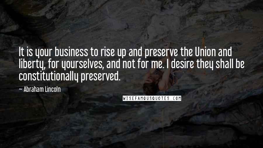 Abraham Lincoln Quotes: It is your business to rise up and preserve the Union and liberty, for yourselves, and not for me. I desire they shall be constitutionally preserved.