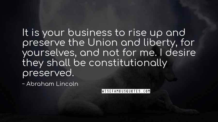 Abraham Lincoln Quotes: It is your business to rise up and preserve the Union and liberty, for yourselves, and not for me. I desire they shall be constitutionally preserved.