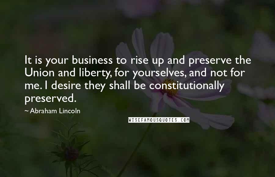 Abraham Lincoln Quotes: It is your business to rise up and preserve the Union and liberty, for yourselves, and not for me. I desire they shall be constitutionally preserved.