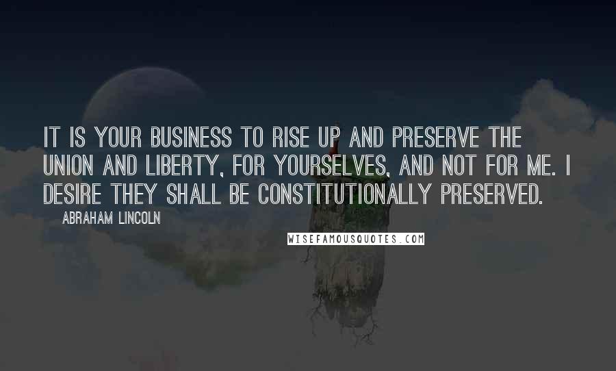 Abraham Lincoln Quotes: It is your business to rise up and preserve the Union and liberty, for yourselves, and not for me. I desire they shall be constitutionally preserved.