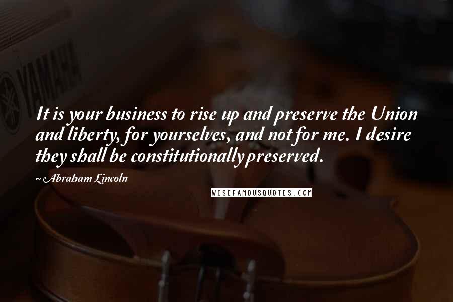 Abraham Lincoln Quotes: It is your business to rise up and preserve the Union and liberty, for yourselves, and not for me. I desire they shall be constitutionally preserved.