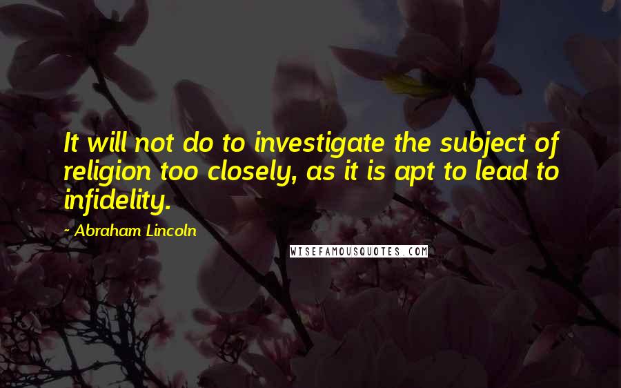 Abraham Lincoln Quotes: It will not do to investigate the subject of religion too closely, as it is apt to lead to infidelity.