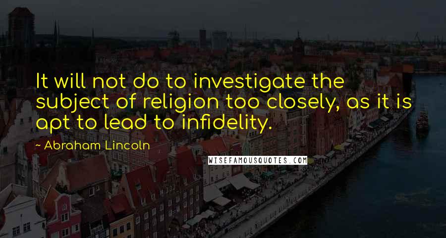 Abraham Lincoln Quotes: It will not do to investigate the subject of religion too closely, as it is apt to lead to infidelity.