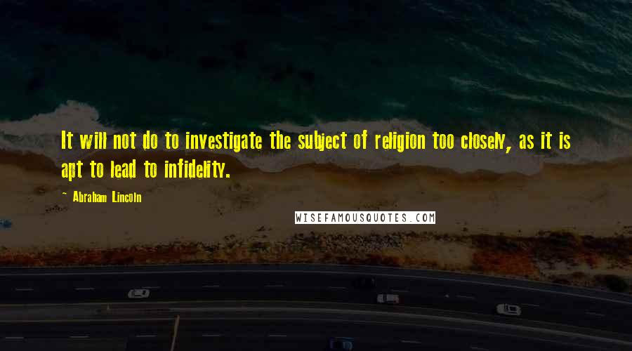 Abraham Lincoln Quotes: It will not do to investigate the subject of religion too closely, as it is apt to lead to infidelity.