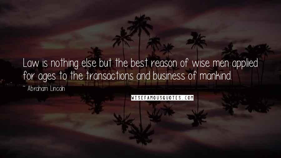 Abraham Lincoln Quotes: Law is nothing else but the best reason of wise men applied for ages to the transactions and business of mankind.