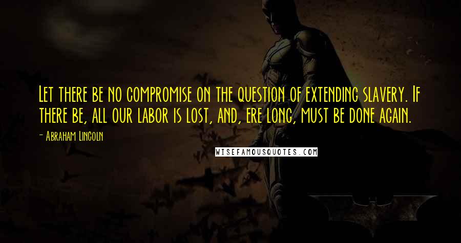 Abraham Lincoln Quotes: Let there be no compromise on the question of extending slavery. If there be, all our labor is lost, and, ere long, must be done again.