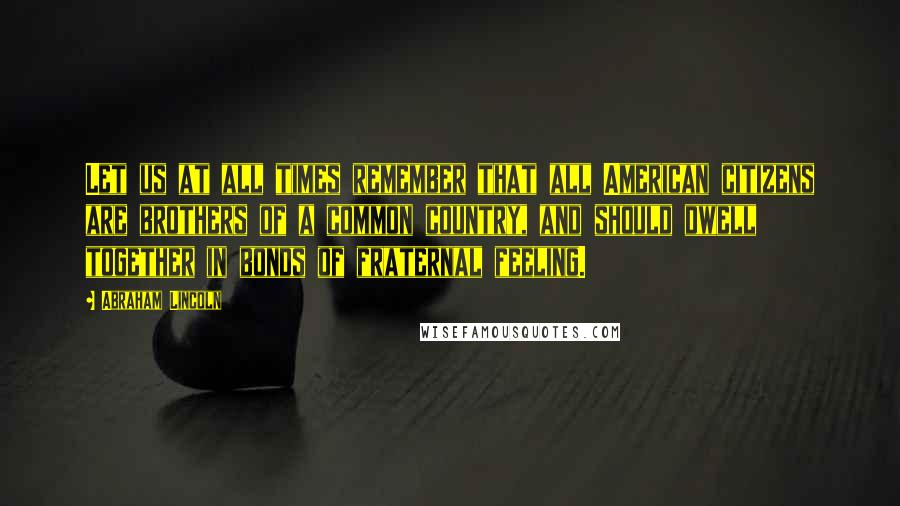 Abraham Lincoln Quotes: Let us at all times remember that all American citizens are brothers of a common country, and should dwell together in bonds of fraternal feeling.