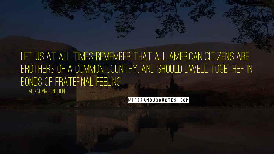 Abraham Lincoln Quotes: Let us at all times remember that all American citizens are brothers of a common country, and should dwell together in bonds of fraternal feeling.