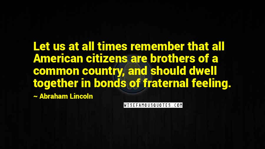 Abraham Lincoln Quotes: Let us at all times remember that all American citizens are brothers of a common country, and should dwell together in bonds of fraternal feeling.