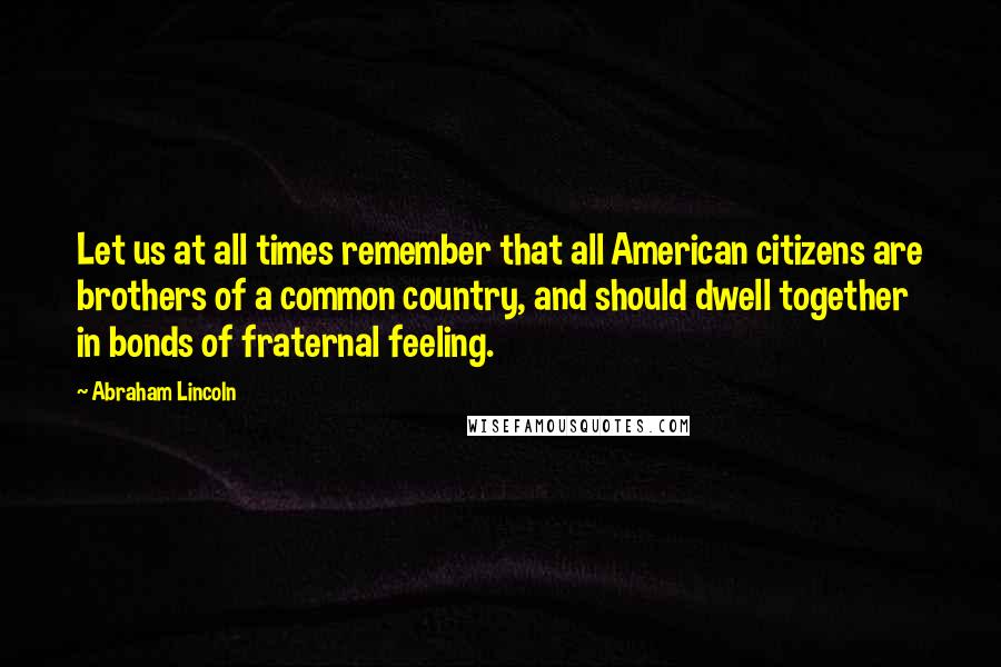 Abraham Lincoln Quotes: Let us at all times remember that all American citizens are brothers of a common country, and should dwell together in bonds of fraternal feeling.