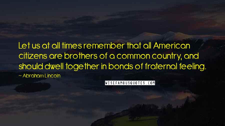 Abraham Lincoln Quotes: Let us at all times remember that all American citizens are brothers of a common country, and should dwell together in bonds of fraternal feeling.