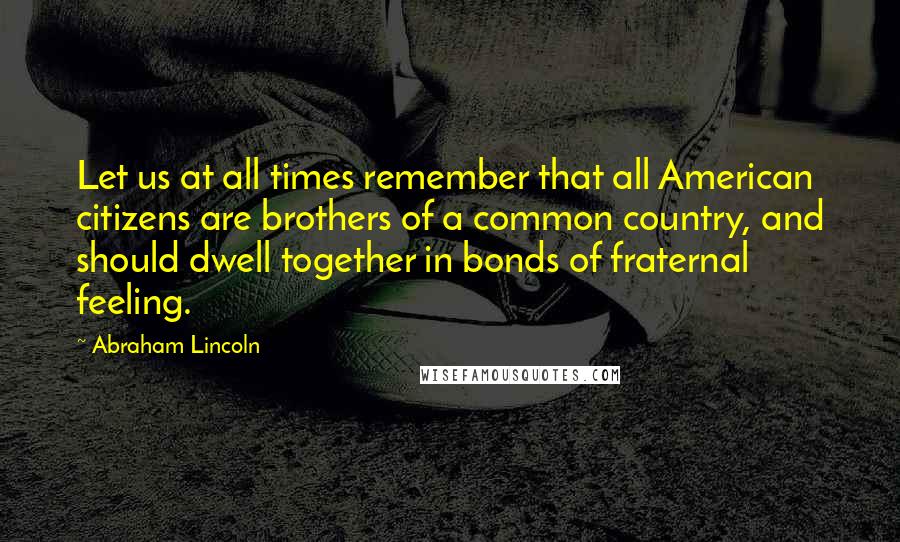 Abraham Lincoln Quotes: Let us at all times remember that all American citizens are brothers of a common country, and should dwell together in bonds of fraternal feeling.