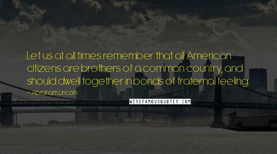 Abraham Lincoln Quotes: Let us at all times remember that all American citizens are brothers of a common country, and should dwell together in bonds of fraternal feeling.