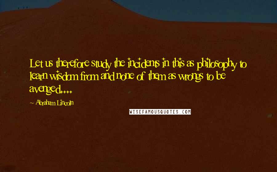 Abraham Lincoln Quotes: Let us therefore study the incidents in this as philosophy to learn wisdom from and none of them as wrongs to be avenged....