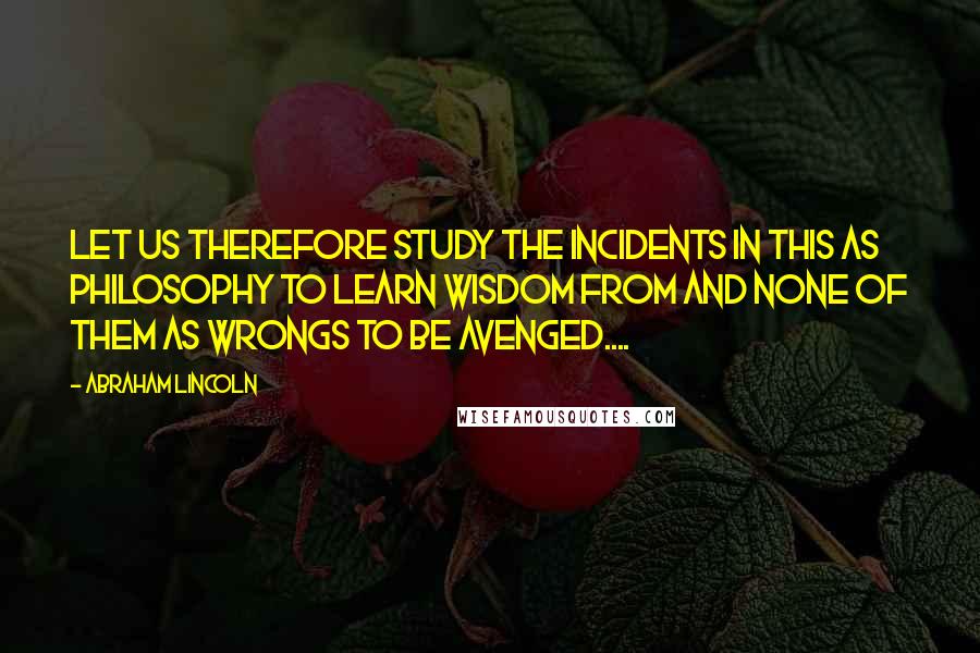 Abraham Lincoln Quotes: Let us therefore study the incidents in this as philosophy to learn wisdom from and none of them as wrongs to be avenged....