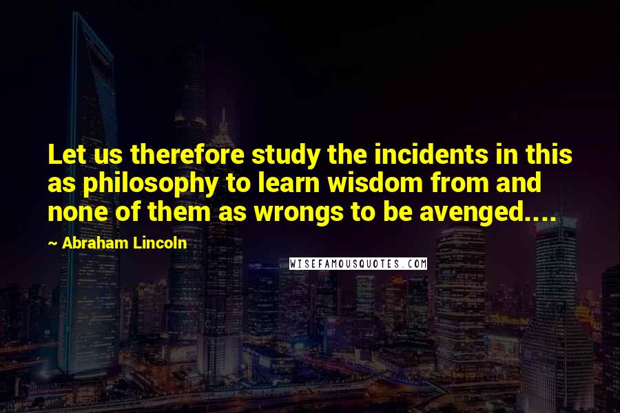 Abraham Lincoln Quotes: Let us therefore study the incidents in this as philosophy to learn wisdom from and none of them as wrongs to be avenged....