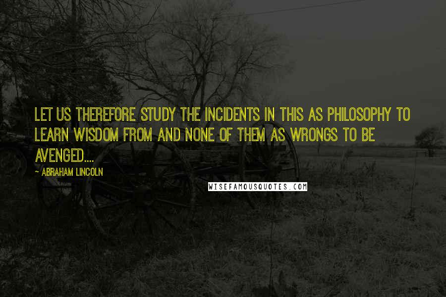 Abraham Lincoln Quotes: Let us therefore study the incidents in this as philosophy to learn wisdom from and none of them as wrongs to be avenged....