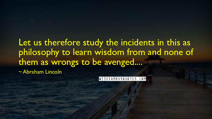 Abraham Lincoln Quotes: Let us therefore study the incidents in this as philosophy to learn wisdom from and none of them as wrongs to be avenged....