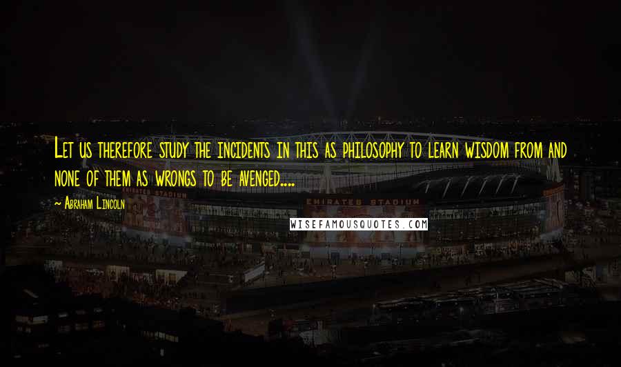 Abraham Lincoln Quotes: Let us therefore study the incidents in this as philosophy to learn wisdom from and none of them as wrongs to be avenged....