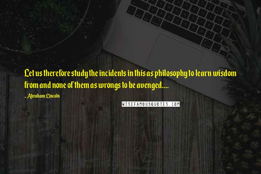 Abraham Lincoln Quotes: Let us therefore study the incidents in this as philosophy to learn wisdom from and none of them as wrongs to be avenged....