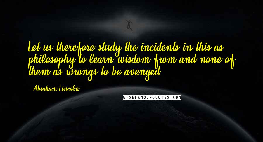 Abraham Lincoln Quotes: Let us therefore study the incidents in this as philosophy to learn wisdom from and none of them as wrongs to be avenged....