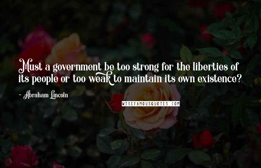 Abraham Lincoln Quotes: Must a government be too strong for the liberties of its people or too weak to maintain its own existence?