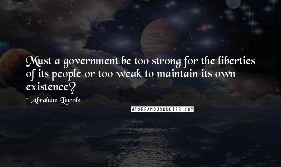 Abraham Lincoln Quotes: Must a government be too strong for the liberties of its people or too weak to maintain its own existence?