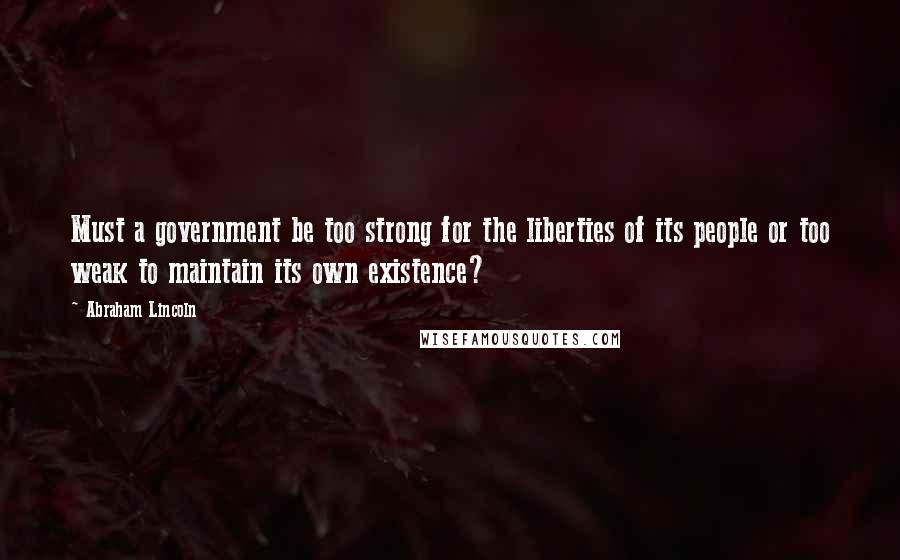 Abraham Lincoln Quotes: Must a government be too strong for the liberties of its people or too weak to maintain its own existence?