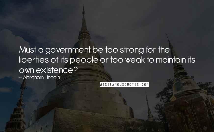 Abraham Lincoln Quotes: Must a government be too strong for the liberties of its people or too weak to maintain its own existence?