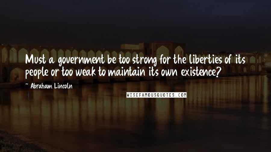 Abraham Lincoln Quotes: Must a government be too strong for the liberties of its people or too weak to maintain its own existence?