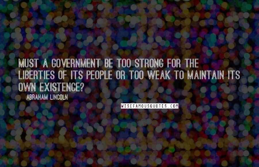 Abraham Lincoln Quotes: Must a government be too strong for the liberties of its people or too weak to maintain its own existence?