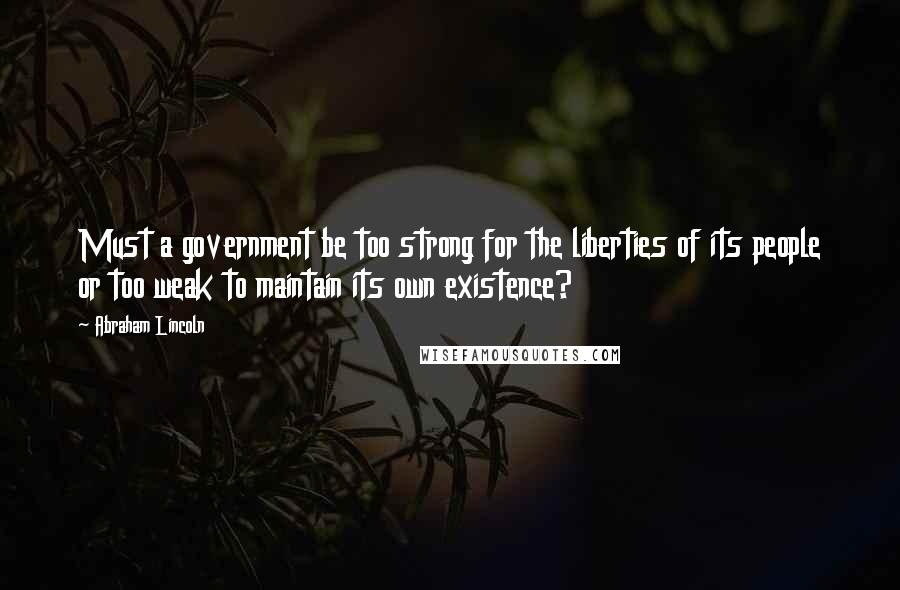 Abraham Lincoln Quotes: Must a government be too strong for the liberties of its people or too weak to maintain its own existence?