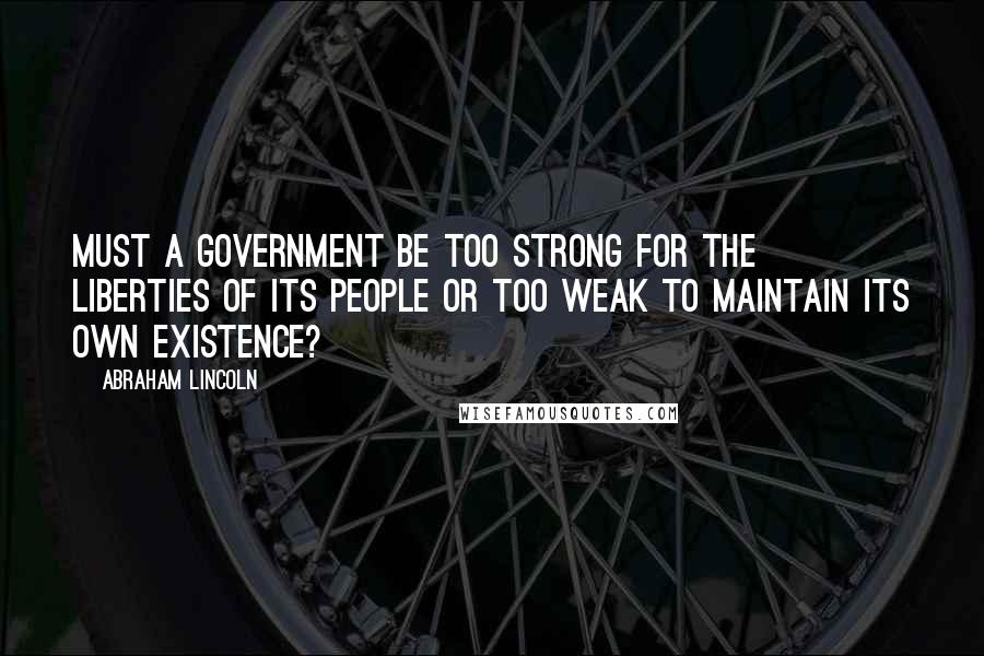 Abraham Lincoln Quotes: Must a government be too strong for the liberties of its people or too weak to maintain its own existence?
