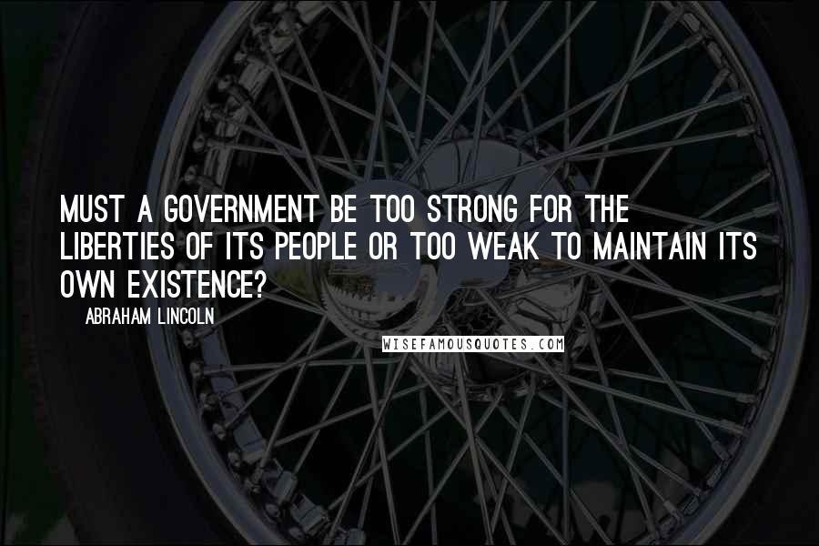 Abraham Lincoln Quotes: Must a government be too strong for the liberties of its people or too weak to maintain its own existence?