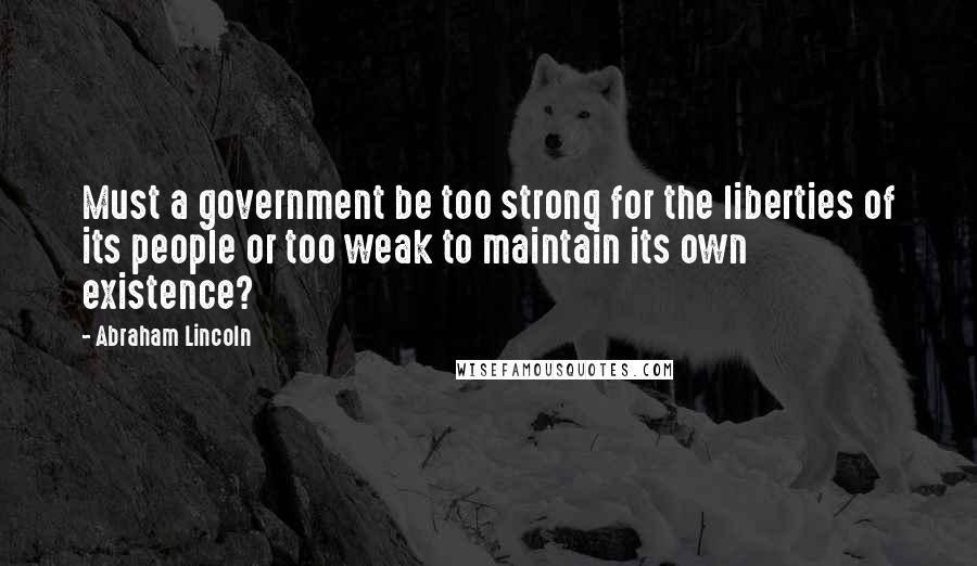 Abraham Lincoln Quotes: Must a government be too strong for the liberties of its people or too weak to maintain its own existence?