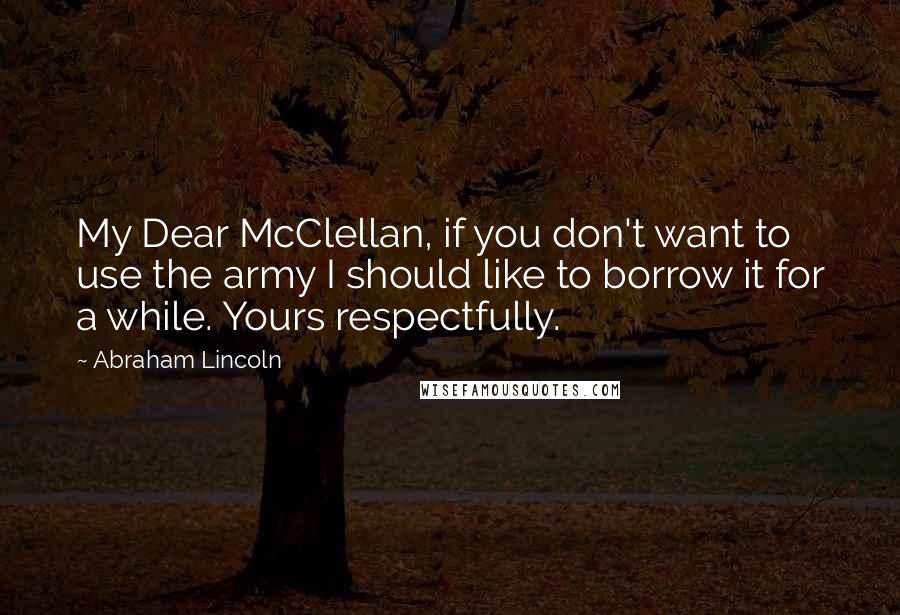 Abraham Lincoln Quotes: My Dear McClellan, if you don't want to use the army I should like to borrow it for a while. Yours respectfully.