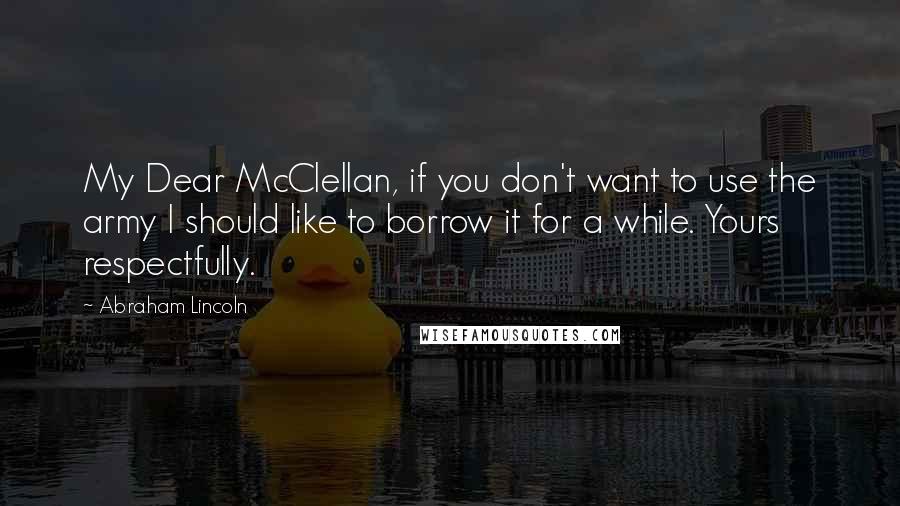 Abraham Lincoln Quotes: My Dear McClellan, if you don't want to use the army I should like to borrow it for a while. Yours respectfully.