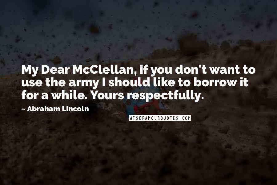 Abraham Lincoln Quotes: My Dear McClellan, if you don't want to use the army I should like to borrow it for a while. Yours respectfully.